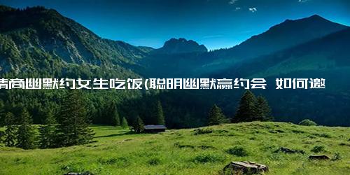 高情商幽默约女生吃饭(聪明幽默赢约会 如何邀请女生共进晚餐)